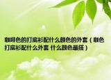 咖啡色的打底衫配什么颜色的外套（咖色打底衫配什么外套 什么颜色最搭）