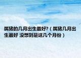 属猪的几月出生最好?（属猪几月出生最好 没想到是这几个月份）