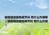 核桃特效植物调节剂 有什么作用呢（核桃特效植物调节剂 有什么作用）