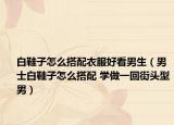 白鞋子怎么搭配衣服好看男生（男士白鞋子怎么搭配 学做一回街头型男）
