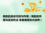 桃胶的美容功效与作用（桃胶的作用与美容吃法 来看看相关内容吧）