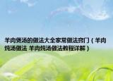 羊肉煲汤的做法大全家常做法窍门（羊肉炖汤做法 羊肉炖汤做法教程详解）