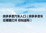 拼多多卖汽车入口（拼多多卖车在哪里打开 你知道吗）