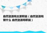 自然资源局主要职能（自然资源局管什么 自然资源局职能）