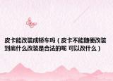 皮卡能改装成轿车吗（皮卡不能随便改装到底什么改装是合法的呢 可以改什么）