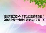 请问高速公路eTc卡怎么办理和收费的（公路局办理etc收费吗 需要大家了解一下）