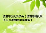 烫发怎么扎丸子头（烫发怎样扎丸子头 小姐姐的必备技能）