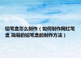 铅笔盒怎么制作（如何制作网红笔盒 简易的铅笔盒的制作方法）