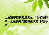 土豆炖牛肉的做法大全 下饭必备的菜（土豆炖牛肉的做法大全 下饭必备）