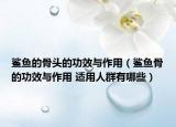 鲨鱼的骨头的功效与作用（鲨鱼骨的功效与作用 适用人群有哪些）