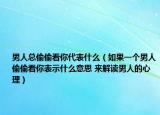 男人总偷偷看你代表什么（如果一个男人偷偷看你表示什么意思 来解读男人的心理）