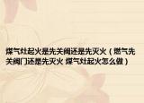 煤气灶起火是先关阀还是先灭火（燃气先关阀门还是先灭火 煤气灶起火怎么做）