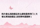 炖大骨头汤的做法怎么做有营养窍门（大骨头煲汤的做法 这样煲味道更鲜）
