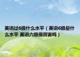 英语过6级什么水平（英语6级是什么水平 英语六级很厉害吗）