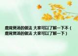 鹿茸煲汤的做法 大家可以了解一下不（鹿茸煲汤的做法 大家可以了解一下）