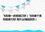 飞科哪一款剃须刀好（飞科哪个系列剃须刀好 有什么特别优势）