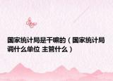 国家统计局是干嘛的（国家统计局调什么单位 主管什么）