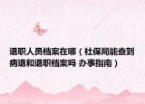 退职人员档案在哪（社保局能查到病退和退职档案吗 办事指南）