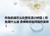炸鱼的油怎么处理生活小妙招（炸鱼用什么油 食神教你如何制作美味）