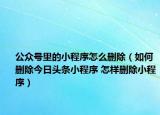 公众号里的小程序怎么删除（如何删除今日头条小程序 怎样删除小程序）