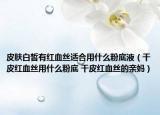 皮肤白皙有红血丝适合用什么粉底液（干皮红血丝用什么粉底 干皮红血丝的亲妈）