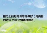 猪肉上的月亮骨怎样做好（月亮骨的做法 为你介绍两种做法）