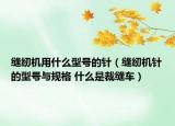 缝纫机用什么型号的针（缝纫机针的型号与规格 什么是裁缝车）