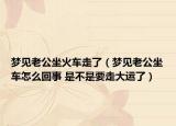 梦见老公坐火车走了（梦见老公坐车怎么回事 是不是要走大运了）