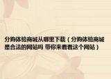 分购体验商城从哪里下载（分购体验商城是合法的网站吗 带你来看看这个网站）