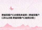 跨省双重户口注销有多麻烦（跨省双重户口怎么注销 跨省双重户口如何注销）