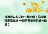 银耳可以和花胶一起吃吗（花胶银耳家常做法 一道营养美味的滋补佳品）