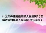 什么案件能到最高级人民法院?（怎样才能到最高人民法院 什么流程）