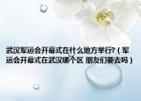 武汉军运会开幕式在什么地方举行?（军运会开幕式在武汉哪个区 朋友们要去吗）