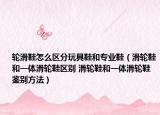 轮滑鞋怎么区分玩具鞋和专业鞋（滑轮鞋和一体滑轮鞋区别 滑轮鞋和一体滑轮鞋鉴别方法）