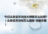 今日头条显示访问太频繁怎么处理?（头条经常访问怎么删除 详细步骤）