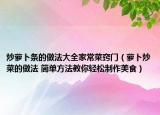炒萝卜条的做法大全家常菜窍门（萝卜炒菜的做法 简单方法教你轻松制作美食）