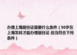 办理上海居住证需要什么条件（50岁在上海怎样才能办理居住证 应当符合下列条件）