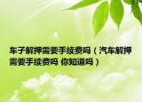 车子解押需要手续费吗（汽车解押需要手续费吗 你知道吗）