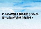 i5 9400f用什么散热风扇（i58400用什么散热风扇好 你知道吗）