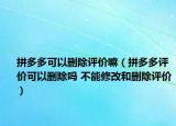 拼多多可以删除评价嘛（拼多多评价可以删除吗 不能修改和删除评价）