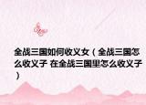 全战三国如何收义女（全战三国怎么收义子 在全战三国里怎么收义子）