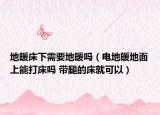 地暖床下需要地暖吗（电地暖地面上能打床吗 带腿的床就可以）