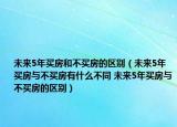 未来5年买房和不买房的区别（未来5年买房与不买房有什么不同 未来5年买房与不买房的区别）