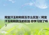 阿富汗玉和和田玉怎么区别（阿富汗玉和和田玉的区别 你学习到了吗）