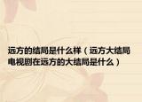 远方的结局是什么样（远方大结局 电视剧在远方的大结局是什么）