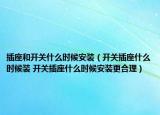 插座和开关什么时候安装（开关插座什么时候装 开关插座什么时候安装更合理）