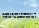 水溶性羊毛和纯羊毛有啥区别（水溶羊毛是什么 这样解释你懂了吗）
