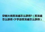 穿越火线黑龙魂怎么获得?（黑龙魂怎么获得 CF手游黑龙魂怎么获得）