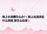脸上长酒糟怎么办?（脸上出酒渣是什么原因 要怎么处理）