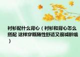 衬衫配什么背心（衬衫和背心怎么搭配 这样穿既随性舒适又很减龄哦）